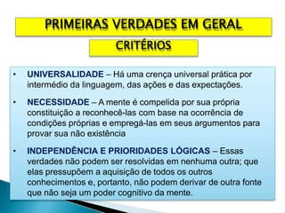 • UNIVERSALIDADE – Há uma crença universal prática por
intermédio da linguagem, das ações e das expectações.
• NECESSIDADE – A mente é compelida por sua própria
constituição a reconhecê-las com base na ocorrência de
condições próprias e empregá-las em seus argumentos para
provar sua não existência
• INDEPENDÊNCIA E PRIORIDADES LÓGICAS – Essas
verdades não podem ser resolvidas em nenhuma outra; que
elas pressupõem a aquisição de todos os outros
conhecimentos e, portanto, não podem derivar de outra fonte
que não seja um poder cognitivo da mente.
PRIMEIRAS VERDADES EM GERAL
CRITÉRIOS
 