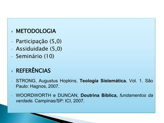  METODOLOGIA
• Participação (5,0)
• Assiduidade (5,0)
• Seminário (10)
 REFERÊNCIAS
• STRONG, Augustus Hopkins, Teologia Sistemática. Vol. 1. São
Paulo: Hagnos, 2007.
• WOORDWORTH e DUNCAN, Doutrina Bíblica, fundamentos da
verdade. Campinas/SP: ICI, 2007.
 