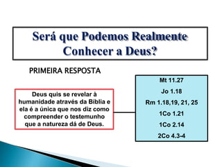 Será que Podemos Realmente
Conhecer a Deus?
PRIMEIRA RESPOSTA
Deus quis se revelar à
humanidade através da Bíblia e
ela é a única que nos diz como
compreender o testemunho
que a natureza dá de Deus.
Mt 11.27
Jo 1.18
Rm 1.18,19, 21, 25
1Co 1.21
1Co 2.14
2Co 4.3-4
 
