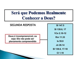 SEGUNDA RESPOSTA
Deus é incompreensível, ou
seja: Ele não pode ser
plenamente compreendido
Sl 147.5
Sl 139.6, 17
1Co 2.10-12
Rm 11.33
Is 55.9
Jó 26.14
Sl 139.6, 17-18
Cl 1.10
Será que Podemos Realmente
Conhecer a Deus?
 