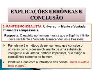EXPLICAÇÕES ERRÔNEAS E
CONCLUSÃO
3) PANTEÍSMO IDEALISTA: Universo = Mente e Vontade
Imanentes e Impessoais.
Resposta: O espírito no homem mostra que o Espírito infinito
deve ser Mente e Vontade Transcendentes e Pessoais.
 Panteísmo é o método de pensamento que concebe o
universo como o desenvolvimento de uma substância
inteligente e voluntária, embora impessoal, que atinge a
consciência somente no homem.
 Identifica Deus com a totalidade das coisas. “deus é tudo e
tudo é deus”.
 