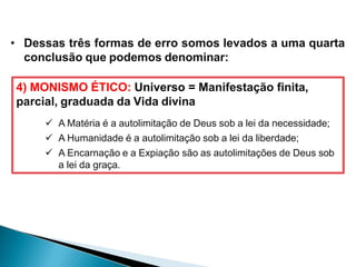 • Dessas três formas de erro somos levados a uma quarta
conclusão que podemos denominar:
4) MONISMO ÉTICO: Universo = Manifestação finita,
parcial, graduada da Vida divina
 A Matéria é a autolimitação de Deus sob a lei da necessidade;
 A Humanidade é a autolimitação sob a lei da liberdade;
 A Encarnação e a Expiação são as autolimitações de Deus sob
a lei da graça.
 