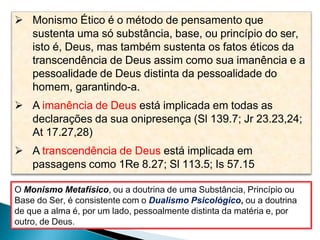  Monismo Ético é o método de pensamento que
sustenta uma só substância, base, ou princípio do ser,
isto é, Deus, mas também sustenta os fatos éticos da
transcendência de Deus assim como sua imanência e a
pessoalidade de Deus distinta da pessoalidade do
homem, garantindo-a.
 A imanência de Deus está implicada em todas as
declarações da sua onipresença (Sl 139.7; Jr 23.23,24;
At 17.27,28)
 A transcendência de Deus está implicada em
passagens como 1Re 8.27; Sl 113.5; Is 57.15
O Monismo Metafísico, ou a doutrina de uma Substância, Princípio ou
Base do Ser, é consistente com o Dualismo Psicológico, ou a doutrina
de que a alma é, por um lado, pessoalmente distinta da matéria e, por
outro, de Deus.
 