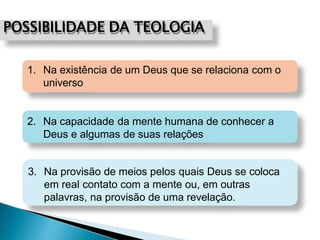 POSSIBILIDADE DA TEOLOGIA
1. Na existência de um Deus que se relaciona com o
universo
2. Na capacidade da mente humana de conhecer a
Deus e algumas de suas relações
3. Na provisão de meios pelos quais Deus se coloca
em real contato com a mente ou, em outras
palavras, na provisão de uma revelação.
 