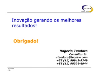- 11 -
11/11/2016
Inovação gerando os melhores
resultados!
Rogerio Teodoro
Consultor Sr.
rteodoro@teontw.com
+55 (11) 99945-9749
+55 (11) 98326-6944
Obrigado!
 