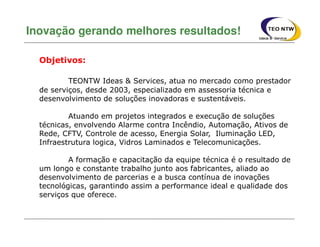 TEONTW Ideas & Services, atua no mercado como prestador
de serviços, desde 2003, especializado em assessoria técnica e
desenvolvimento de soluções inovadoras e sustentáveis.
Atuando em projetos integrados e execução de soluções
técnicas, envolvendo Alarme contra Incêndio, Automação, Ativos de
Rede, CFTV, Controle de acesso, Energia Solar, Iluminação LED,
Infraestrutura logica, Vidros Laminados e Telecomunicações.
A formação e capacitação da equipe técnica é o resultado de
um longo e constante trabalho junto aos fabricantes, aliado ao
desenvolvimento de parcerias e a busca contínua de inovações
tecnológicas, garantindo assim a performance ideal e qualidade dos
serviços que oferece.
Inovação gerando melhores resultados!
Objetivos:
 