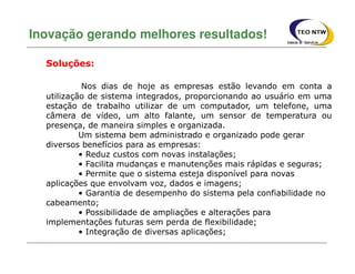 Nos dias de hoje as empresas estão levando em conta a
utilização de sistema integrados, proporcionando ao usuário em uma
estação de trabalho utilizar de um computador, um telefone, uma
câmera de vídeo, um alto falante, um sensor de temperatura ou
presença, de maneira simples e organizada.
Um sistema bem administrado e organizado pode gerar
diversos benefícios para as empresas:
• Reduz custos com novas instalações;
• Facilita mudanças e manutenções mais rápidas e seguras;
• Permite que o sistema esteja disponível para novas
aplicações que envolvam voz, dados e imagens;
• Garantia de desempenho do sistema pela confiabilidade no
cabeamento;
• Possibilidade de ampliações e alterações para
implementações futuras sem perda de flexibilidade;
• Integração de diversas aplicações;
Inovação gerando melhores resultados!
Soluções:
 
