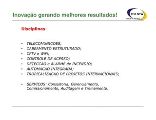 Inovação gerando melhores resultados!
Disciplinas
• TELECOMUNICOES;
• CABEAMENTO ESTRUTURADO;
• CFTV e WiFi;
• CONTROLE DE ACESSO;
• DETECCAO e ALARME de INCENDIO;
• AUTOMACAO INTEGRADA;
• TROPICALIZACAO DE PROJETOS INTERNACIONAIS;
• SERVICOS: Consultoria, Gerenciamento,
Comissionamento, Auditagem e Treinamento.
 