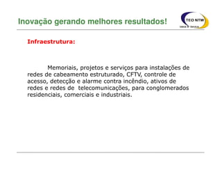 Memoriais, projetos e serviços para instalações de
redes de cabeamento estruturado, CFTV, controle de
acesso, detecção e alarme contra incêndio, ativos de
redes e redes de telecomunicações, para conglomerados
residenciais, comerciais e industriais.
Inovação gerando melhores resultados!
Infraestrutura:
 