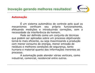 É um sistema automático de controle pelo qual os
mecanismos verificam seu próprio funcionamento,
efetuando medições e introduzindo correções, sem a
necessidade da interferência do homem.
Pode ser definido como um conjunto de técnicas
que podem ser aplicadas sobre um processo objetivando
torná-lo mais eficiente, ou seja maximizando a produção
com menor consumo de energia, menor emissão de
resíduos e melhores condições de segurança, tanto
humana e material quanto das informações inerentes ao
processo.
A automação pode atender várias verticais, como
industrial, comercial, residencial entre outros.
Inovação gerando melhores resultados!
Automação
 