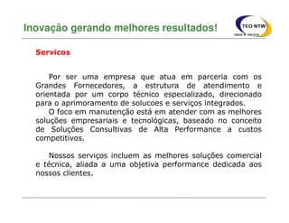 Por ser uma empresa que atua em parceria com os
Grandes Fornecedores, a estrutura de atendimento e
orientada por um corpo técnico especializado, direcionado
para o aprimoramento de solucoes e serviços integrados.
O foco em manutenção está em atender com as melhores
soluções empresariais e tecnológicas, baseado no conceito
de Soluções Consultivas de Alta Performance a custos
competitivos.
Nossos serviços incluem as melhores soluções comercial
e técnica, aliada a uma objetiva performance dedicada aos
nossos clientes.
Inovação gerando melhores resultados!
Servicos
 