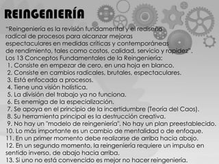 REINGENIERÍA“Reingeniería es la revisión fundamental y el rediseño radical de procesos para alcanzar mejoras espectaculares en medidas críticas y contemporáneas de rendimiento, tales como costos, calidad, servicio y rapidez”.Los 13 Conceptos Fundamentales de la Reingeniería: 1. Consiste en empezar de cero, en una hoja en blanco. 2. Consiste en cambios radicales, brutales, espectaculares. 3. Está enfocada a procesos. 4. Tiene una visión holística. 5. La división del trabajo ya no funciona. 6. Es enemiga de la especialización. 7. Se apoya en el principio de la incertidumbre (Teoría del Caos). 8. Su herramienta principal es la destrucción creativa. 9. No hay un "modelo de reingeniería". No hay un plan preestablecido.10. Lo más importante es un cambio de mentalidad o de enfoque.11. En un primer momento debe realizarse de arriba hacia abajo.12. En un segundo momento, la reingeniería requiere un impulso en sentido inverso, de abajo hacia arriba.13. Si uno no está convencido es mejor no hacer reingeniería.