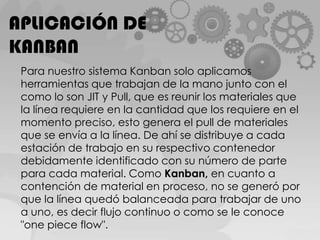 APLICACIÓN DE KANBANPara nuestro sistema Kanban solo aplicamos herramientas que trabajan de la mano junto con el como lo son JIT y Pull, que es reunir los materiales que la línea requiere en la cantidad que los requiere en el momento preciso, esto genera el pull de materiales que se envía a la línea. De ahí se distribuye a cada estación de trabajo en su respectivo contenedor debidamente identificado con su número de parte para cada material. Como Kanban, en cuanto a contención de material en proceso, no se generó por que la línea quedó balanceada para trabajar de uno a uno, es decir flujo continuo o como se le conoce "onepieceflow".