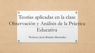 Teorías aplicadas en la clase
Observación y Análisis de la Práctica
Educativa
Profesor: Jesús Ramírez Bermúdez
 