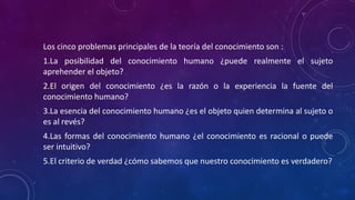 Los cinco problemas principales de la teoría del conocimiento son :
1.La posibilidad del conocimiento humano ¿puede realmente el sujeto
aprehender el objeto?
2.El origen del conocimiento ¿es la razón o la experiencia la fuente del
conocimiento humano?
3.La esencia del conocimiento humano ¿es el objeto quien determina al sujeto o
es al revés?
4.Las formas del conocimiento humano ¿el conocimiento es racional o puede
ser intuitivo?
5.El criterio de verdad ¿cómo sabemos que nuestro conocimiento es verdadero?
 