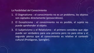 La Posibilidad del Conocimiento
1. El Dogmatismo : el conocimiento no es un problema, los objetos
son captados directamente (presocráticos).
2. El Escepticismo : el conocimiento no es posible, el sujeto no
puede aprehender al objeto.
3. El Subjetivismo y el Relativismo : el primero considera que algo
puede ser verdadero para una persona pero no para otras y el
segundo piensa que el conocimiento es relativo al contexto
cultural (Protágoras, Spengler).
 