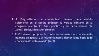 4. El Pragmatismo : el conocimiento humano tiene sentido
solamente en el campo práctico; la verdad consiste en la
congruencia entre los fines prácticos y los pensamientos (W.
James, Shiller, Nietszche, Simmel).
5. El Criticismo : propone la confianza en cuanto al conocimiento
humano en general y al mismo tiempo la desconfianza hacia todo
conocimiento determinado (Kant).
 