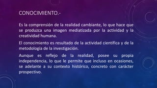 CONOCIMIENTO.-
Es la comprensión de la realidad cambiante, lo que hace que
se produzca una imagen mediatizada por la actividad y la
creatividad humana.
El conocimiento es resultado de la actividad científica y de la
metodología de la investigación.
Aunque es reflejo de la realidad, posee su propia
independencia, lo que le permite que incluso en ocasiones,
se adelante a su contexto histórico, concreto con carácter
prospectivo.
 