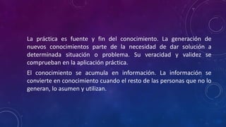 La práctica es fuente y fin del conocimiento. La generación de
nuevos conocimientos parte de la necesidad de dar solución a
determinada situación o problema. Su veracidad y validez se
comprueban en la aplicación práctica.
El conocimiento se acumula en información. La información se
convierte en conocimiento cuando el resto de las personas que no lo
generan, lo asumen y utilizan.
 