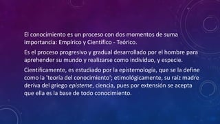 El conocimiento es un proceso con dos momentos de suma
importancia: Empírico y Científico - Teórico.
Es el proceso progresivo y gradual desarrollado por el hombre para
aprehender su mundo y realizarse como individuo, y especie.
Científicamente, es estudiado por la epistemología, que se la define
como la 'teoría del conocimiento'; etimológicamente, su raíz madre
deriva del griego episteme, ciencia, pues por extensión se acepta
que ella es la base de todo conocimiento.
 