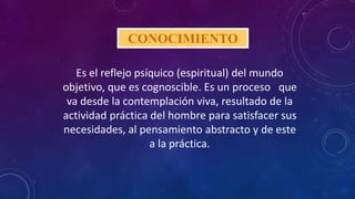 CONOCIMIENTO
Es el reflejo psíquico (espiritual) del mundo
objetivo, que es cognoscible. Es un proceso que
va desde la contemplación viva, resultado de la
actividad práctica del hombre para satisfacer sus
necesidades, al pensamiento abstracto y de este
a la práctica.
 