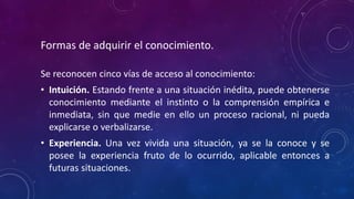 Formas de adquirir el conocimiento.
Se reconocen cinco vías de acceso al conocimiento:
• Intuición. Estando frente a una situación inédita, puede obtenerse
conocimiento mediante el instinto o la comprensión empírica e
inmediata, sin que medie en ello un proceso racional, ni pueda
explicarse o verbalizarse.
• Experiencia. Una vez vivida una situación, ya se la conoce y se
posee la experiencia fruto de lo ocurrido, aplicable entonces a
futuras situaciones.
 