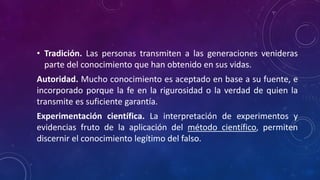 • Tradición. Las personas transmiten a las generaciones venideras
parte del conocimiento que han obtenido en sus vidas.
Autoridad. Mucho conocimiento es aceptado en base a su fuente, e
incorporado porque la fe en la rigurosidad o la verdad de quien la
transmite es suficiente garantía.
Experimentación científica. La interpretación de experimentos y
evidencias fruto de la aplicación del método científico, permiten
discernir el conocimiento legítimo del falso.
 