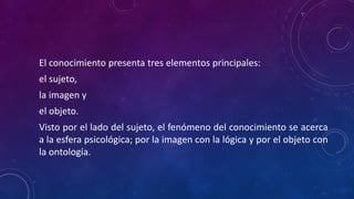 El conocimiento presenta tres elementos principales:
el sujeto,
la imagen y
el objeto.
Visto por el lado del sujeto, el fenómeno del conocimiento se acerca
a la esfera psicológica; por la imagen con la lógica y por el objeto con
la ontología.
 