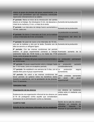 mismo al grupo de jóvenes del grupo experimental, y se
verificó que percibiesen que sus esfuerzos individuales
repercutían directamente en su salario.
4º período: Marca el inicio de la introducción del cambio
directo en el trabajo. Se introdujeron 5 min. de descanso a Aumento de la producción
mitad de la mañana y 5 min. a mitad de la tarde.
5º período: Los intervalos de trabajo fueron aumentados a
Aumento de la producción
10 min. cada uno.
La producción no aumentó.
6º período: Se dieron 3 intervalos de 5 min. en la mañana
(Rompimiento del ritmo de
y otros 3 intervalos de 5 min. en la tarde.
trabajo).
7º período: Se pasó de nuevo a los intervalos de 10 min.,
uno por la mañana y otro por la tarde. Durante uno de Aumento de la producción
ellos se serviría un refrigerio ligero.
8º período: Con las mismas condiciones del período
anterior, el grupo experimental comenzó a trabajar Acentuado aumento
solamente hasta las 16:30 horas y no hasta las 17:00 producción
horas, como el grupo de control.
9º período: El trabajo del grupo experimental terminaba a La producción
las 16:00 horas.
estable.

de

la

permaneció

10º período: El grupo experimental volvió a trabajar hasta La
producción
aumentó
las 17:00 horas, como en el séptimo período.
considerablemente.
11º período: Se estableció una semana de 5 días, con el La
producción
sábado libre para el grupo experimental.
aumentando.

seguía

12º período: Se volvió a las mismas condiciones del
¡3000 unidades semanales
tercer período; se quitaron todos los beneficios dados
por
joven
del
grupo
durante la experiencia, con la aprobación de las jóvenes.
experimental!
Duró 12 semanas.
TERCERA FASE
Organización de los obreros

Los obreros se mantenían
unidos entre sí mediante una
Existencia de una organización informal de los obreros con cierta lealtad.
el fin de protegerse contra aquello que consideraban
amenazas de la administración contra su bienestar.
Dentro de la sala los obreros
utilizaban un conjunto de
artimañas
después
de
Estudio de las relaciones informales de los empleados
alcanzar lo que para ellos era
CUARTA FASE

 
