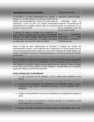 y la organización formal de la fábrica

su producción normal:

Se escogió a un grupo experimental que pasaron a
trabajar en una sala especial con idénticas condiciones de
trabajo a las del departamento. Dentro de la sala había un
observador y fuera de ésta una persona entrevistaba
esporádicamente a aquellos obreros. Duró de noviembre
de 1931 a mayo de 1932.

- reducían su ritmo de trabajo

El sistema de pagos se basaba en la producción del
grupo: existía un salario hora con base a innumerables
factores y un salario mínimo horario para el caso de
interrupciones en la producción. Los salarios sólo podían
ser elaborados si la producción total aumentaba.

informaban
sobre
su
producción, de manera que el
exceso de producción de un
día se acreditase al otro día
en que hubiese déficit.
Esos
trabajadores
presentaban
cierta
uniformidad de sentimientos y
solidaridad grupal.

Sobre la base de estos experimentos se introducen e integran las ciencias del
comportamiento humano y de la influencia de la organización no formal (grupos que se
crean espontáneamente entre aquellos que viven en los ambientes de trabajo debido a las
propias necesidades asociativas e independientemente y más allá de estructuras formales
y personales).
En “Los problemas humanos de una civilización industrial” de (1933), Mayo argumentaba
que los obreros se sienten menos satisfechos cuando la empresa crece y, por tanto, es
más distante e impersonal. Sugería que los directivos debían organizar el lugar de trabajo
de tal forma que el obrero pudiera sentirse aceptado y comprometido con un pequeño
grupo para mejorar y aumentar la producción.
CONCLUSIONES DEL EXPERIMENTO


Lo más importante era ser aceptado y que la aptitud fuera aprobada por los
demás.



El nivel de la producción es resultante de la integración social (a mayor
integración, mayor será su capacidad productiva), no de la capacidad física o
fisiológica.



Analiza el comportamiento social de los trabajadores; los trabajadores trabajan en
grupo.



Existen una serie de recompensas y sanciones sociales. Si una persona se sale
de los estándares, es rechazada.



Grupos informales, relaciones de amistad entre los trabajadores. Hay mayor

 