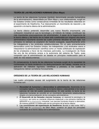 TEORÍA DE LAS RELACIONES HUMANAS (Elton Mayo)
La teoría de las relaciones humanas (también denominada escuela humanística
de la administración), desarrollada por Elton Mayo y sus colaboradores, surgió en
los Estados Unidos como consecuencia inmediata de los resultados obtenidos en
el experimento de Hawthorne, Fue básicamente un movimiento de reacción y de
oposición a la teoría clásica de la administración.
La teoría clásica pretendió desarrollar una nueva filosofía empresarial, una
civilización industrial en que la tecnología y el método de trabajo constituyen las
más importantes preocupaciones del administrador. A pesar de la hegemonía de
la teoría clásica y del hecho de no haber sido cuestionada por ninguna otra teoría
administrativa importante durante las cuatro primeras décadas de este siglo, sus
principios no siempre se aceptaron de manera sosegada, específicamente entre
los trabajadores y los sindicatos estadounidenses. En un país eminentemente
democrático como los Estados Unidos, los trabajadores y los sindicatos vieron e
interpretaron la administración científica como un medio sofisticado de explotación
de los empleados a favor de los intereses patronales. La investigación de Hoxie
fue uno de los primeros avisos a la autocracia del sistema de Taylor, pues
comprobó que la administración se basaba en principios inadecuados para el
estilo de vida estadounidense.
En consecuencia, la teoría de las relaciones humanas surgió de la necesidad de
contrarrestar la fuerte tendencia a la deshumanización del trabajo, iniciada con la
aplicación de métodos rigurosos, científicos y precisos, a los cuales los
trabajadores debían someterse forzosamente.

ORÍGENES DE LA TEORÍA DE LAS RELACIONES HUMANAS
Las cuatro principales causas del surgimiento de la teoría de las relaciones
humanas son:
1. Necesidad de humanizar y democratizar la administración, liberándola de los
conceptos rígidos y mecanicistas de la teoría clásica y adecuándola a los nuevos
patrones de vida del pueblo estadounidense. En este sentido, la teoría de las
relaciones humanas se convirtió en un movimiento típicamente estadounidense
dirigido a la democratización de los conceptos administrativos.
2. El desarrollo de las llamadas ciencias humanas, en especial la psicología y la
sociología, así como su creciente influencia intelectual y sus primeros intentos de
aplicación a la organización industrial. Las ciencias humanas vinieron a demostrar,
de manera gradual, lo inadecuado de los principios de la teoría clásica.
3. Las conclusiones del experimento de Hawthorne, llevado a cabo entre 1927 y
1932 bajo la coordinación de Elton Mayo, pusieron en jaque los principales
postulados de la teoría clásica de la administración.

 