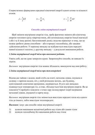 Скористаємось формулами середньої кінетичної енергії одного атома та кількості
атомів.
2
3
Å kТ AN
M
m
N  RT
M
m
U 
2
3
Способи зміни внутрішньої енергії
Щоб змінити внутрішню енергію тіла, треба фактично змінити або кінетичну
енергію теплового руху мікрочастинок, або потенціальну енергію їхньої взаємодії
( або і ту й іншу разом). Багатовіковий досвід людства переконує в тому, що це
можна зробити двома способами – або в процесі теплообміну, або завдяки
здійсненню роботи. У першому випадку це відбувається внаслідок передачі
певної кількості теплоти; у другому випадку – у результаті виконання роботи.
1.Зміна внутрішньої енергії тіла при виконанні роботи.
Уявіть собі, що ви дуже замерзли в руки. Запропонуйте способи, як швидко їх
зігріти.
Висновок: внутрішню енергію тіла можна збільшити, виконуючи над ним роботу.
2.Зміна внутрішньої енергії тіла при теплопередачі
Відомо,що чайник з водою, який стоїть на плиті, металева ложка, опущена в
склянку з гарячою водою, піч, у якій розпалено вогонь, дах будинку,
освітлюваний сонячними променями, нагріваються. В усіх цих випадках
підвищується температура тіл, а отже, збільшується їхня внутрішня енергія. Як це
пояснити? Спробуйте пояснити з точки зору молекулярної теорії нагрівання
металевої ложки, опущеної в гарячу воду.
Висновок: внутрішня енергія тіла змінюється внаслідок передачі тепла від одного
тіла до іншого, тобто внаслідок теплопередачі.
Висновок: існує два способи зміни внутрішньої енергії:
1) шляхом виконання механічної роботи над тілом або самим тілом
2) шляхом теплообміну без виконання роботи над тілом
 