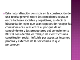  Esta naturalización consistía en la construcción de
una teoría general sobre las conexiones causales
entre factores sociales y cognitivos, es decir la
búsqueda de leyes que sean capaces de recoger las
conexiones casuales entre el por que de un
conocimiento y los productores del conocimiento
BLOOR consideraba el trabajo de científicos una
constitución social, influida por aspectos internos
propios y externos de la sociedad a la que
pertenecen
 