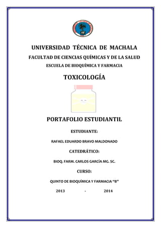 UNIVERSIDAD TÉCNICA DE MACHALA
FACULTAD DE CIENCIAS QUÍMICAS Y DE LA SALUD
ESCUELA DE BIOQUÍMICA Y FARMACIA

TOXICOLOGÍA

PORTAFOLIO ESTUDIANTIL
ESTUDIANTE:
RAFAEL EDUARDO BRAVO MALDONADO

CATEDRÁTICO:
BIOQ. FARM. CARLOS GARCÍA MG. SC.

CURSO:
QUINTO DE BIOQUÍMICA Y FARMACIA “B”
2013

-

2014

 