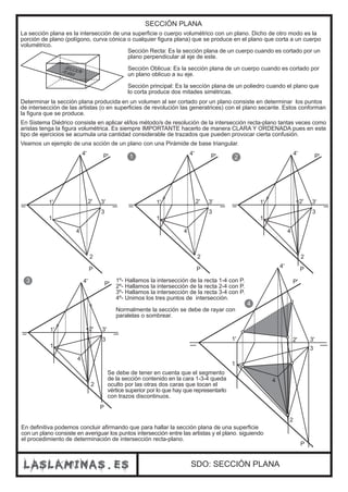 SDO: SECCIÓN PLANA
SECCIÓN PLANA
La sección plana es la intersección de una superficie o cuerpo volumétrico con un plano. Dicho de otro modo es la
porción de plano (polígono, curva cónica o cualquier figura plana) que se produce en el plano que corta a un cuerpo
volumétrico.
Sección Recta: Es la sección plana de un cuerpo cuando es cortado por un
plano perpendicular al eje de este.
Sección Oblicua: Es la sección plana de un cuerpo cuando es cortado por
un plano oblicuo a su eje.
Sección principal: Es la seccíón plana de un poliedro cuando el plano que
lo corta produce dos mitades simétricas.
SECCIÓNPLANA
Determinar la sección plana producida en un volumen al ser cortado por un plano consiste en determinar los puntos
de intersección de las artistas (o en superficies de revolución las generatrices) con el plano secante. Estos conforman
la figura que se produce.
En Sistema Diédrico consiste en aplicar el/los método/s de resolución de la intersección recta-plano tantas veces como
aristas tenga la figura volumétrica. Es siempre IMPORTANTE hacerlo de manera CLARA Y ORDENADA pues en este
tipo de ejercicios se acumula una cantidad considerable de trazados que pueden provocar cierta confusión.
Veamos un ejemplo de una scción de un plano con una Pirámide de base triangular.
P
1' 2' 3'
4'
1
4
3
2
P'
P
1' 2' 3'
4'
1
4
3
2
P'
P
1' 2' 3'
4'
1
4
3
2
P'
P
1' 2' 3'
4'
1
4
3
2
P'
P
1' 2' 3'
4'
1
4
3
2
P'
1 2
3
4
1º- Hallamos la intersección de la recta 1-4 con P.
2º- Hallamos la intersección de la recta 2-4 con P.
3º- Hallamos la intersección de la recta 3-4 con P.
4º- Unimos los tres puntos de intersección.
Normalmente la sección se debe de rayar con
paralelas o sombrear.
Se debe de tener en cuenta que el segmento
de la sección contenido en la cara 1-3-4 queda
oculto por las otras dos caras que tocan el
vértice superior por lo que hay que representarlo
con trazos discontinuos.
En definitiva podemos concluir afirmando que para hallar la sección plana de una superficie
con un plano consiste en averiguar los puntos intersección entre las artistas y el plano. siguiendo
el procedimiento de determinación de intersección recta-plano.
 