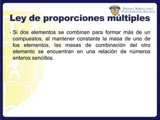 Ley de proporciones múltiples
• Si dos elementos se combinan para formar más de un
compuestos, al mantener constante la masa de uno de
los elementos, las masas de combinación del otro
elemento se encuentran en una relación de números
enteros sencillos.
 