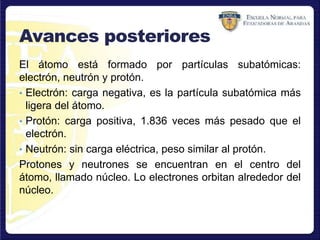 Avances posteriores
El átomo está formado por partículas subatómicas:
electrón, neutrón y protón.
• Electrón: carga negativa, es la partícula subatómica más
ligera del átomo.
• Protón: carga positiva, 1.836 veces más pesado que el
electrón.
• Neutrón: sin carga eléctrica, peso similar al protón.
Protones y neutrones se encuentran en el centro del
átomo, llamado núcleo. Lo electrones orbitan alrededor del
núcleo.
 
