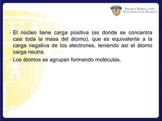 • El núcleo tiene carga positiva (es donde se concentra
casi toda la masa del átomo), que es equivalente a la
carga negativa de los electrones, teniendo así el átomo
carga neutra.
• Los átomos se agrupan formando moléculas.
 