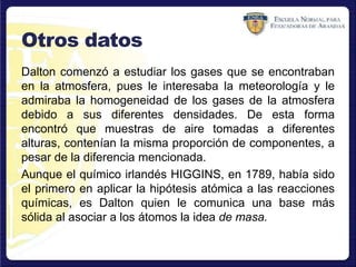 Otros datos
Dalton comenzó a estudiar los gases que se encontraban
en la atmosfera, pues le interesaba la meteorología y le
admiraba la homogeneidad de los gases de la atmosfera
debido a sus diferentes densidades. De esta forma
encontró que muestras de aire tomadas a diferentes
alturas, contenían la misma proporción de componentes, a
pesar de la diferencia mencionada.
Aunque el químico irlandés HIGGINS, en 1789, había sido
el primero en aplicar la hipótesis atómica a las reacciones
químicas, es Dalton quien le comunica una base más
sólida al asociar a los átomos la idea de masa.
 