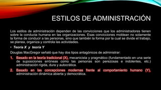 ESTILOS DE ADMINISTRACIÓN
Los estilos de administración dependen de las convicciones que los administradores tienen
sobre la conducta humana en las organizaciones. Esas convicciones moldean no solamente
la forma de conducir a las personas, sino que también la forma por la cual se divide el trabajo,
se planea, organiza y controla las actividades.
• Teoría X y teoría Y
Douglas MacGregor señaló que hay dos tipos antagónicos de administrar:
1. Basado en la teoría tradicional (X), mecanicista y pragmático (fundamentado en una serie
de suposiciones erróneas como las personas son perezosas e indolentes, etc.)
administración rígida, dura y autocrática.
2. Basado en las concepciones modernas frente al comportamiento humano (Y),
administración dinámica abierta y democrática.
 