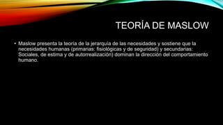 TEORÍA DE MASLOW
• Maslow presenta la teoría de la jerarquía de las necesidades y sostiene que la
necesidades humanas (primarias: fisiológicas y de seguridad) y secundarias:
Sociales, de estima y de autorrealización) dominan la dirección del comportamiento
humano.
 