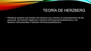 TEORÍA DE HERZBERG
• Herzberg sostiene que existen dos factores que orientan el comportamiento de las
personas, los factores higiénicos o factores extrínsecos(insatisfacción) y los
factores motivacionales o factores intrínsecos(satisfacion).
 