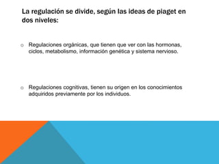 La regulación se divide, según las ideas de piaget en
dos niveles:
o Regulaciones orgánicas, que tienen que ver con las hormonas,
ciclos, metabolismo, información genética y sistema nervioso.
o Regulaciones cognitivas, tienen su origen en los conocimientos
adquiridos previamente por los individuos.
 