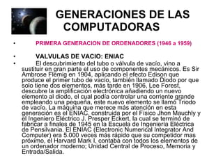 GENERACIONES DE LAS COMPUTADORAS PRIMERA GENERACION DE ORDENADORES (1946 a 1959) VALVULAS DE VACIO: ENIAC El descubrimiento del tubo o válvula de vacío, vino a sustituir en gran parte el uso de componentes mecánicos. Es Sir Ambrose Flemig en 1904, aplicando el efecto Edison que produce el primer tubo de vacío, también llamado Diodo por que solo tiene dos elementos, más tarde en 1906, Lee Forest, descubre la amplificación electrónica añadiendo un nuevo elemento al diodo, el cual podía controlar una corriente grande empleando una pequeña, este nuevo elemento se llamó Triodo de vacío. La máquina que merece más atención en esta generación es el ENIAC, construida por el Físico Jhon Mauchly y el Ingeniero Eléctrico J. Presper Eckert, la cual se terminó de fabricar a finales de 1945 en la Escuela de Ingeniería Eléctrica de Pensilvania. El ENIAC (Electronic Numerical Integrator And Computer) era 5.000 veces más rápido que su competidor mas próximo, el Harvard Mark I, contaba con todos los elementos de un ordenador moderno; Unidad Central de Proceso, Memoria y Entrada/Salida. 