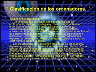 Clasificación de los ordenadores. Según el microprocesador En la actualidad se utilizan dos tipos principales de ordenadores: analógicos y digitales. Sin embargo, el término ordenador o computadora suele utilizarse para referirse exclusivamente al tipo digital. Los ordenadores analógicos aprovechan la similitud matemática entre las interrelaciones físicas de determinados problemas y emplean circuitos electrónicos o hidráulicos para simular el problema físico. Los ordenadores digitales resuelven los problemas realizando cálculos y tratando cada número dígito por dígito. Las instalaciones que contienen elementos de ordenadores digitales y analógicos se denominan ordenadores híbridos. Por lo general se utilizan para problemas en los que hay que calcular grandes cantidades de ecuaciones complejas, conocidas como integrales de tiempo. En un ordenador digital también pueden introducirse datos en forma analógica mediante un convertidor analógico digital, y viceversa (convertidor digital a analógico). 