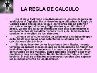 LA REGLA DE CALCULO En el siglo XVII hubo una división entre los calculadores en analógicos y Digitales. Hallándose los que utilizaban la Regla de Cálculo como analógicos, ya que los valores que se obtenían con esta eran aproximados y Digitales los que utilizaban el ábaco, ya que los cálculos realizados con este eran exactos e independientes de sus dimensiones físicas, del tamaño de las cuentas, o la longitud de los alambres. La regla de cálculo ha sido un calculador analógico de gran éxito, hasta que en los años setenta fue sustituida por las calculadoras electrónicos. El mismo inventor de los logaritmos John Napier, invento también un aparato mecánico que se llamó  huesos de Napier  por la similitud que estos tenían con los huesos y por que estaban construidos de ese material. Estos aparatos llegaron a ser muy precisos y muy económicos. Napier también introdujo el punto decimal, el cual se utiliza todavía en nuestros días para separar los números enteros de los decimales. 