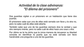Dos guardias vigilan a un prisionero en un habitación que tiene dos
puertas.
El prisionero sabe que una de ellas está cerrada con llave y la otra no,
pero no sabe cuál de ellas está abierta.
También sabe que uno de los guardias siempre dice la verdad y que
otro siempre miente, pero no sabe cuál de ellos hace una cosa u otra.
Por último se le ha dicho que la única manera de recuperar su libertad
consiste en identificar la puerta que no está cerrada con llave
haciéndole una pregunta a uno de los guardias.
Actividad de la clase adivinanza:
“El dilema del prisionero”
 