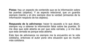 Pistas: hay un aspecto de contenido que es la información sobre
las puertas (objetos). Y as aspecto relacional, que un guardia
siempre miente y el otro siempre dice la verdad (emisores de la
información respecto de los objetos).
Respuesta de la adivinanza: hacer lo opuesto a lo que dicen,
siempre voy a obtener la información falsa sobre las puertas. Si
me dice que está abierta es por que esta cerrada, y si me dice
que esta cerrada es porque esta abierta.
Este tipo de adivinanza no siempre me la encuentro en la vida
cotidiana, entonces el autor pone otra situación que es mucho
más cotidiana.
 