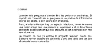 La mujer A le pregunta a la mujer B si las perlas son auténticas. El
aspecto de contenido de su pregunta es un pedido de información
acerca del objeto, si son trucha son originales.
Pero, al mismo tiempo, hay un aspecto relacional, no es lo mismo
una mejor amiga que una persona x, la persona x al no tener tanta
confianza puede pensar que esa pregunta si son originales son mal
intencionadas.
La manera en que yo entone la pregunta también puede ser.
Siempre hay un aspecto de contenido y otro que tiene que ver con
vínculo de los comunicantes
EJEMPLO
 