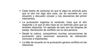  Cada hecho de conducta (lo que le digo) es estímulo para
que el otro me diga otra cosa, así se convierte en una
situación o discusión circular y nos desviamos del primer
intercambio.
 La puntuación organiza la conducta, hace que el otro
responda y lo que el otro hace es un estímulo para que yo
también responda. Un ejemplo de esto son las terapias de
pareja. Generación de conflicto con la otra persona.
 Desde la cultura, compartimos muchas convenciones de
puntuación para reconocer secuencia de interacción
comunes e importantes.
 La falta de acuerdo en la puntuación genera conflicto en las
relaciones
 